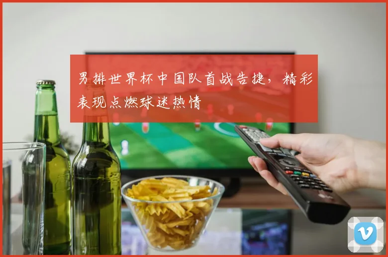 男排世界杯中国队首战告捷，精彩表现点燃球迷热情