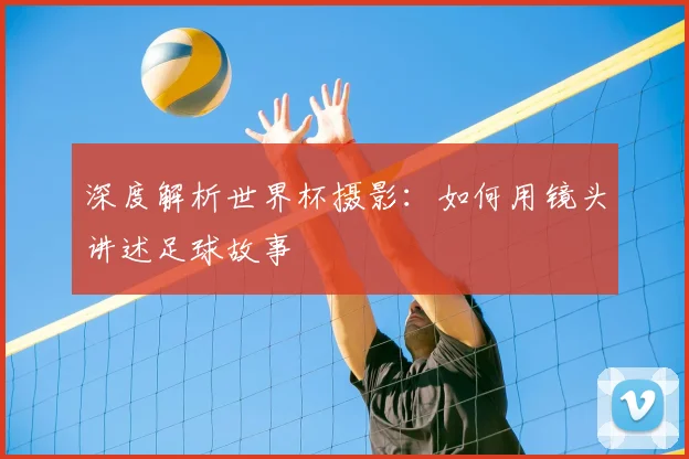 深度解析世界杯摄影：如何用镜头讲述足球故事
