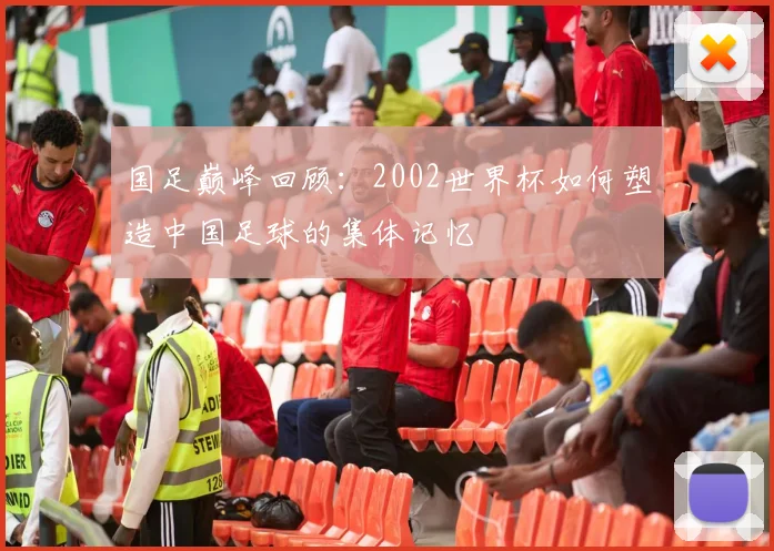 国足巅峰回顾：2002世界杯如何塑造中国足球的集体记忆