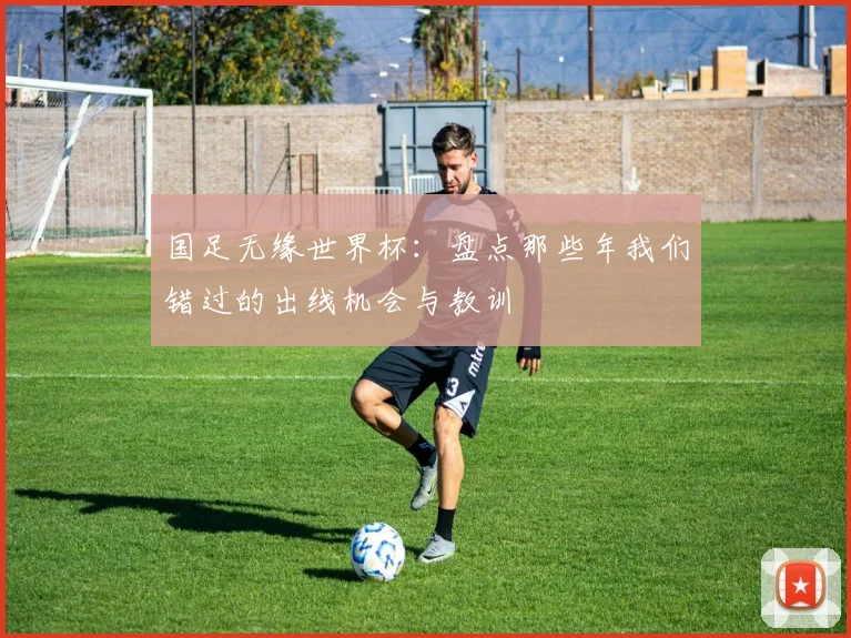 国足无缘世界杯：盘点那些年我们错过的出线机会与教训