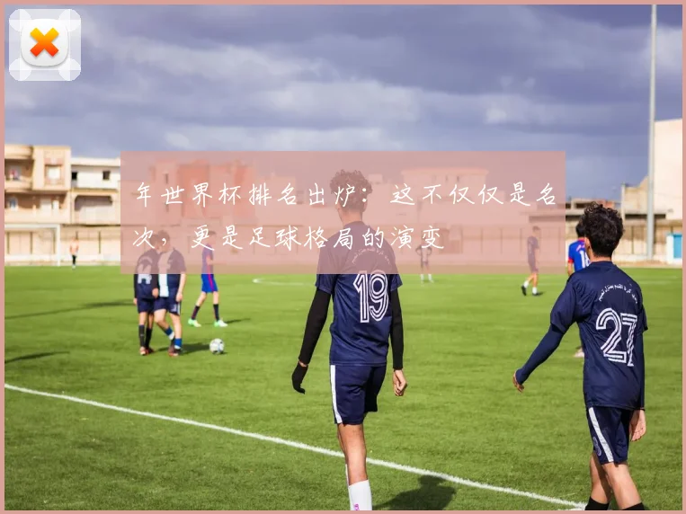 年世界杯排名出炉：这不仅仅是名次，更是足球格局的演变