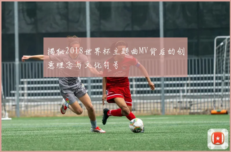 揭秘2018世界杯主题曲MV背后的创意理念与文化符号