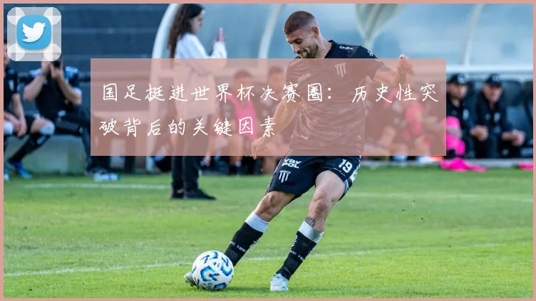 国足挺进世界杯决赛圈：历史性突破背后的关键因素