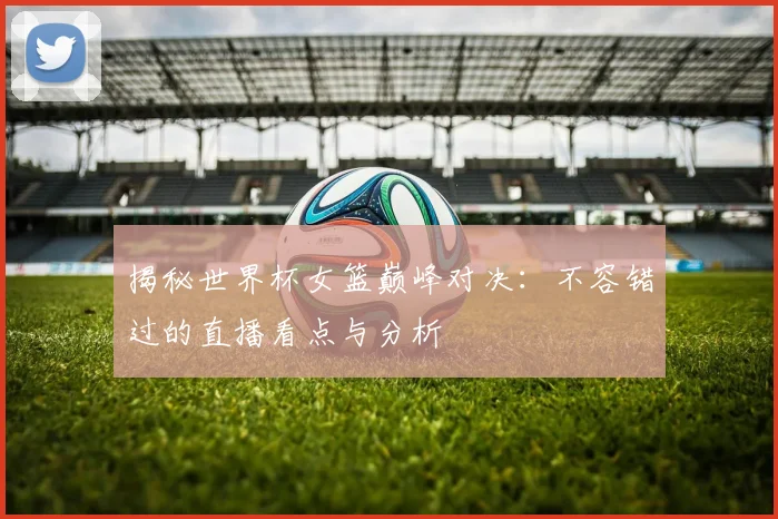 揭秘世界杯女篮巅峰对决：不容错过的直播看点与分析
