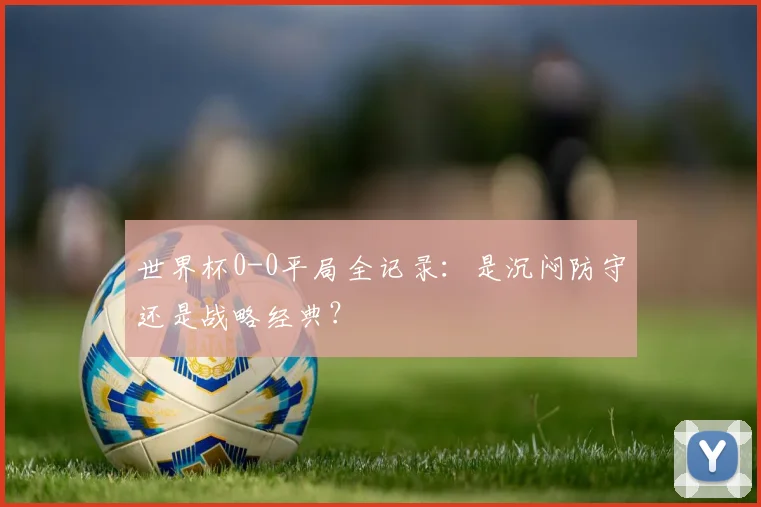 世界杯0-0平局全记录:是沉闷防守还是战略经典?