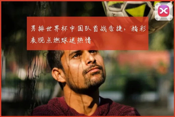 男排世界杯中国队首战告捷，精彩表现点燃球迷热情